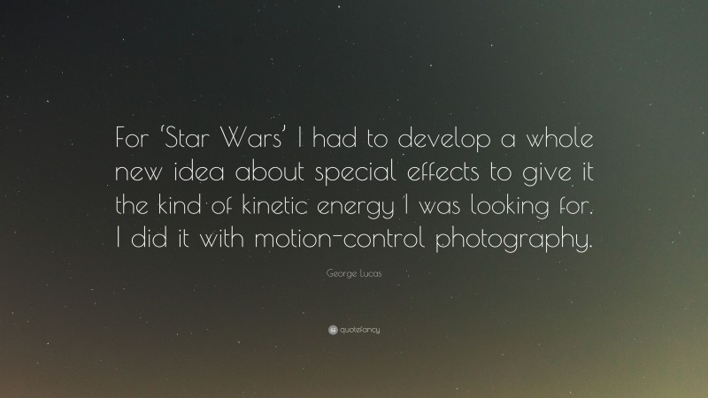 George Lucas Quote: “For ‘Star Wars’ I had to develop a whole new idea about special effects to give it the kind of kinetic energy I was looking for. I did it with motion-control photography.”