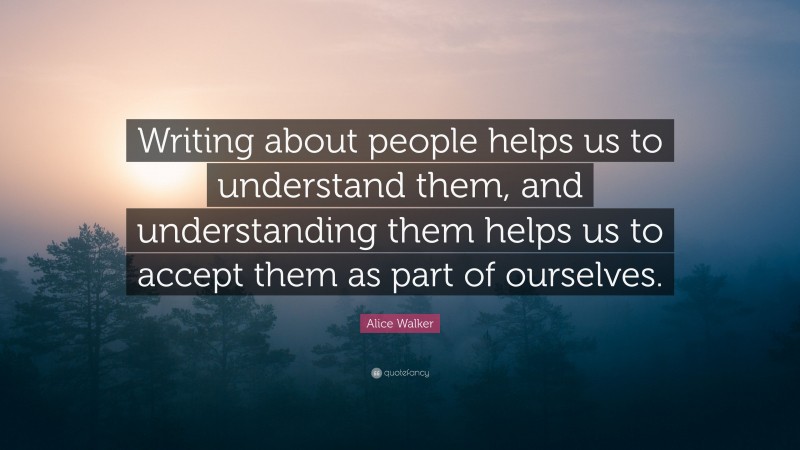 Alice Walker Quote: “Writing about people helps us to understand them, and understanding them helps us to accept them as part of ourselves.”
