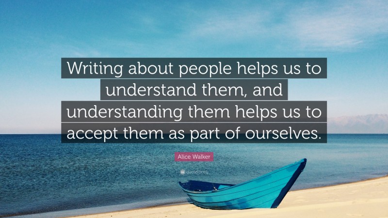 Alice Walker Quote: “Writing about people helps us to understand them, and understanding them helps us to accept them as part of ourselves.”