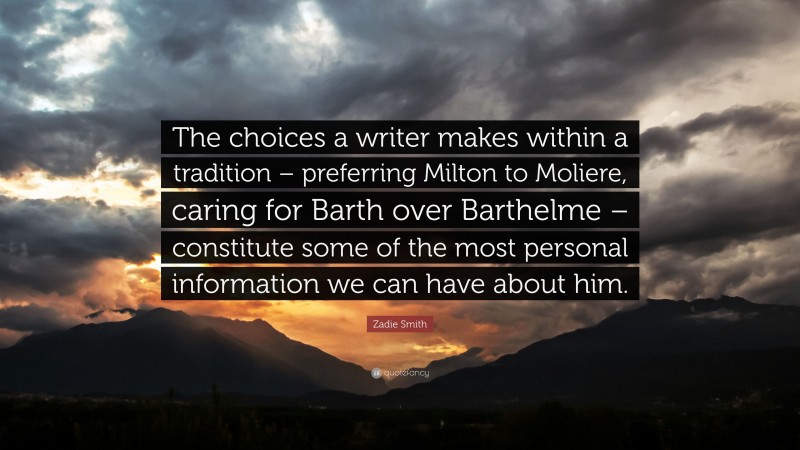 Zadie Smith Quote: “The choices a writer makes within a tradition – preferring Milton to Moliere, caring for Barth over Barthelme – constitute some of the most personal information we can have about him.”