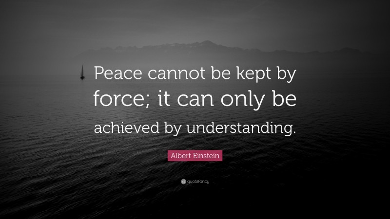 Albert Einstein Quote: “Peace cannot be kept by force; it can only be achieved by understanding.”