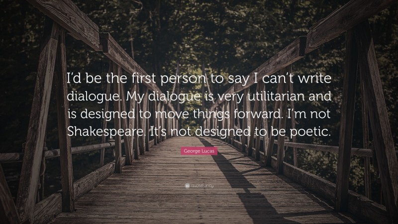 George Lucas Quote: “I’d be the first person to say I can’t write dialogue. My dialogue is very utilitarian and is designed to move things forward. I’m not Shakespeare. It’s not designed to be poetic.”