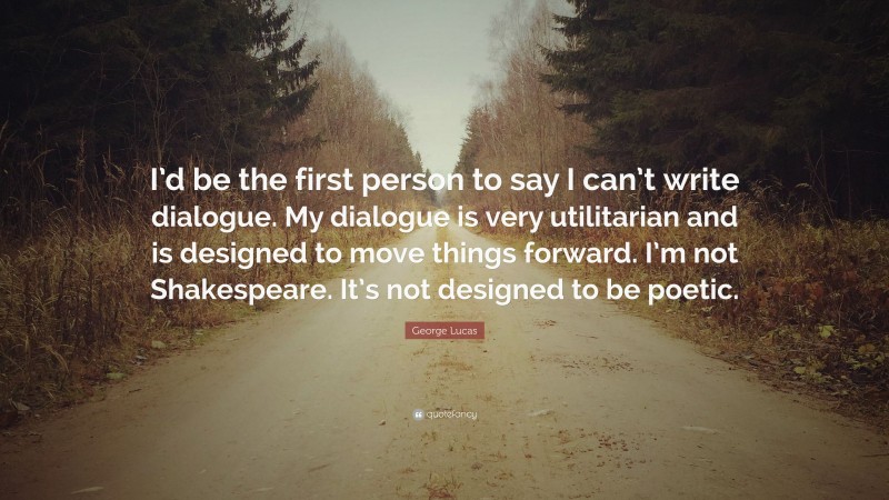 George Lucas Quote: “I’d be the first person to say I can’t write dialogue. My dialogue is very utilitarian and is designed to move things forward. I’m not Shakespeare. It’s not designed to be poetic.”