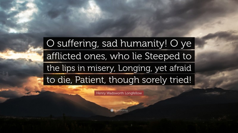 Henry Wadsworth Longfellow Quote: “O suffering, sad humanity! O ye afflicted ones, who lie Steeped to the lips in misery, Longing, yet afraid to die, Patient, though sorely tried!”