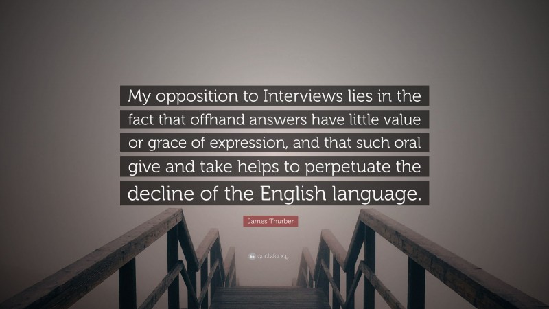 James Thurber Quote: “My opposition to Interviews lies in the fact that offhand answers have little value or grace of expression, and that such oral give and take helps to perpetuate the decline of the English language.”