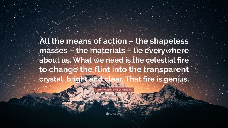 Henry Wadsworth Longfellow Quote: “All the means of action – the shapeless masses – the materials – lie everywhere about us. What we need is the celestial fire to change the flint into the transparent crystal, bright and clear. That fire is genius.”