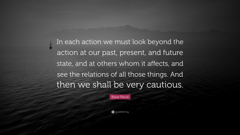 Blaise Pascal Quote: “In each action we must look beyond the action at our past, present, and future state, and at others whom it affects, and see the relations of all those things. And then we shall be very cautious.”