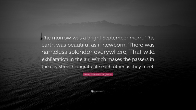 Henry Wadsworth Longfellow Quote: “The morrow was a bright September morn; The earth was beautiful as if newborn; There was nameless splendor everywhere, That wild exhilaration in the air, Which makes the passers in the city street Congratulate each other as they meet.”