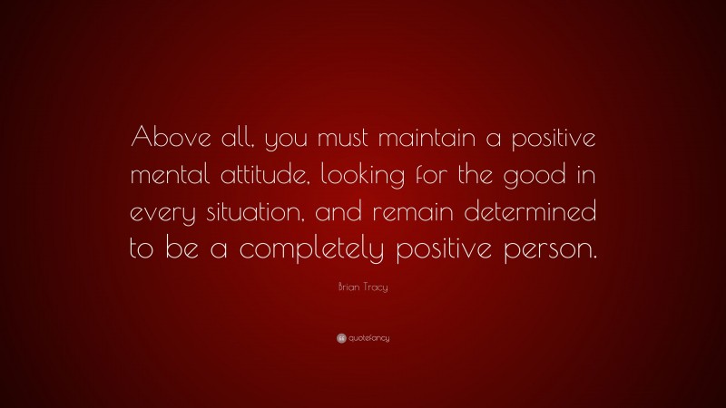 Brian Tracy Quote: “Above all, you must maintain a positive mental attitude, looking for the good in every situation, and remain determined to be a completely positive person.”