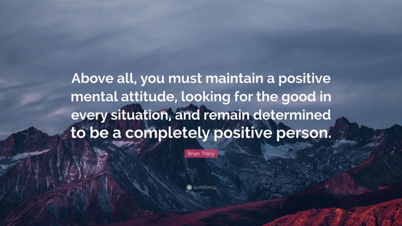 Brian Tracy Quote: “Above all, you must maintain a positive mental attitude, looking for the good in every situation, and remain determined to be a completely positive person.”