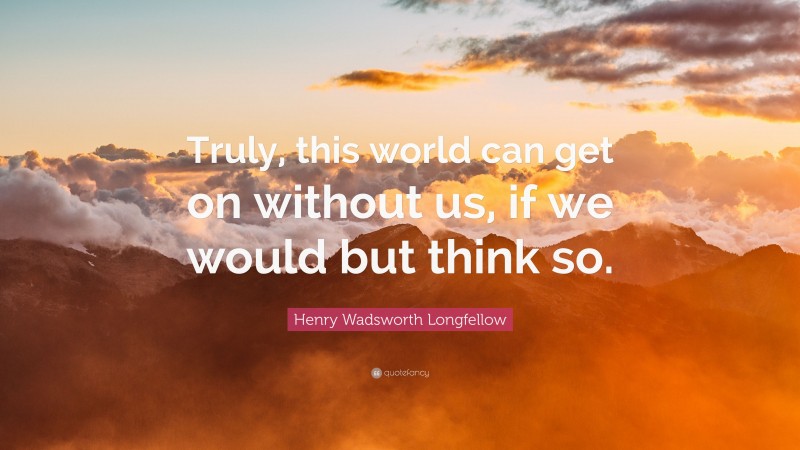 Henry Wadsworth Longfellow Quote: “Truly, this world can get on without us, if we would but think so.”