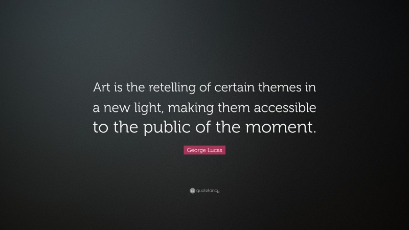 George Lucas Quote: “Art is the retelling of certain themes in a new light, making them accessible to the public of the moment.”