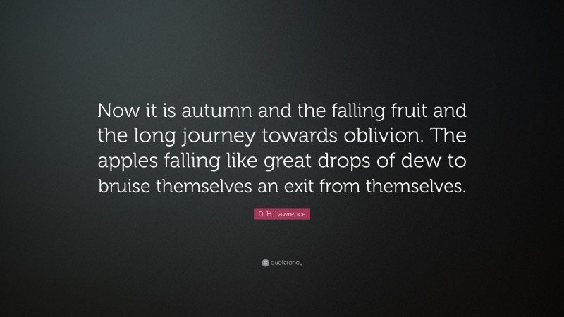 D. H. Lawrence Quote: “Now it is autumn and the falling fruit and the long journey towards oblivion. The apples falling like great drops of dew to bruise themselves an exit from themselves.”