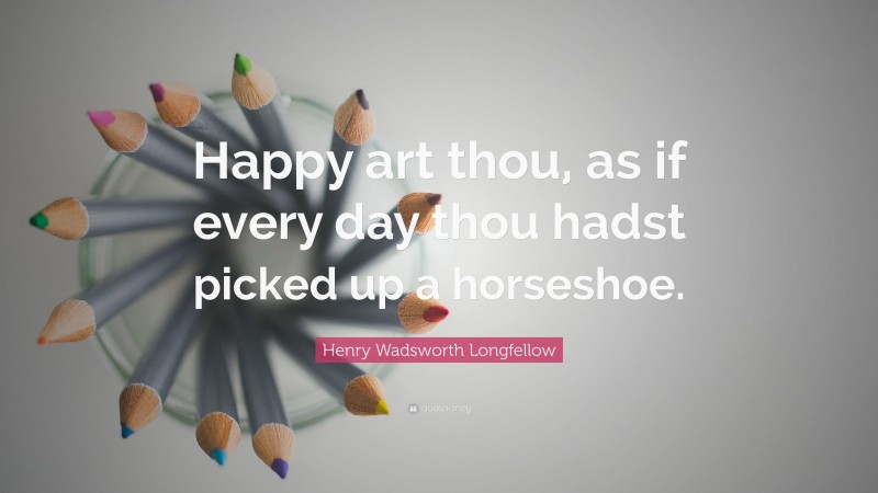 Henry Wadsworth Longfellow Quote: “Happy art thou, as if every day thou hadst picked up a horseshoe.”