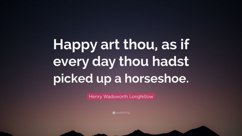 Henry Wadsworth Longfellow Quote: “Happy art thou, as if every day thou hadst picked up a horseshoe.”