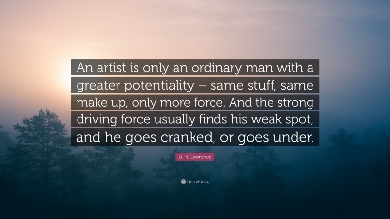 D. H. Lawrence Quote: “An artist is only an ordinary man with a greater potentiality – same stuff, same make up, only more force. And the strong driving force usually finds his weak spot, and he goes cranked, or goes under.”