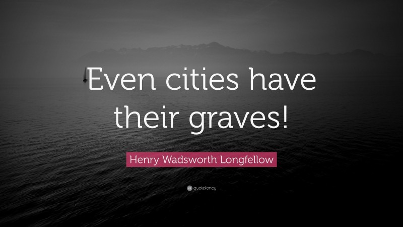 Henry Wadsworth Longfellow Quote: “Even cities have their graves!”
