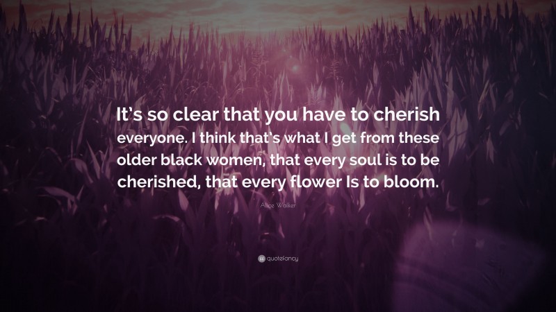 Alice Walker Quote: “It’s so clear that you have to cherish everyone. I think that’s what I get from these older black women, that every soul is to be cherished, that every flower Is to bloom.”