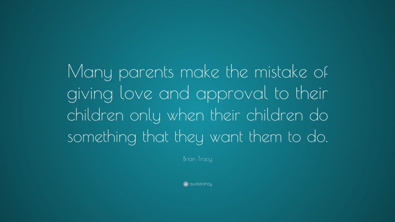 Brian Tracy Quote: “Many parents make the mistake of giving love and approval to their children only when their children do something that they want them to do.”