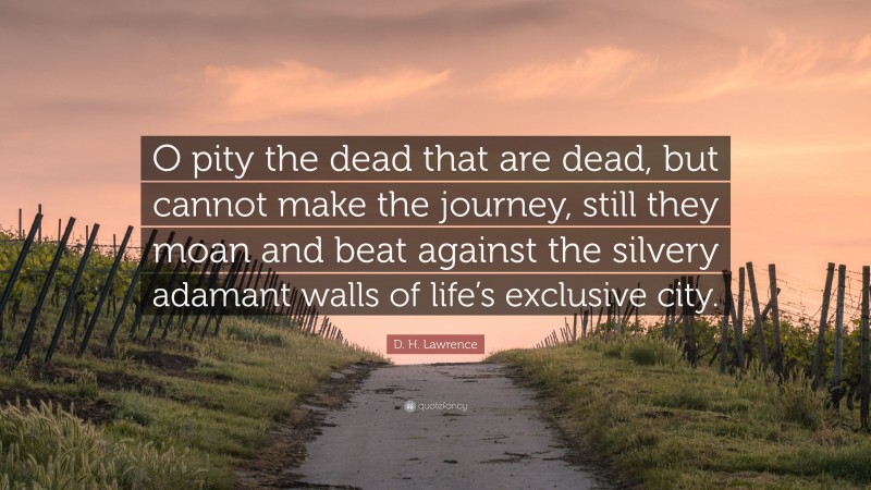 D. H. Lawrence Quote: “O pity the dead that are dead, but cannot make the journey, still they moan and beat against the silvery adamant walls of life’s exclusive city.”