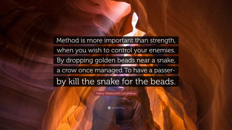 Henry Wadsworth Longfellow Quote: “Method is more important than strength, when you wish to control your enemies. By dropping golden beads near a snake, a crow once managed To have a passer-by kill the snake for the beads.”