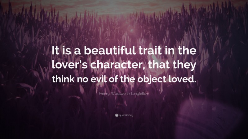 Henry Wadsworth Longfellow Quote: “It is a beautiful trait in the lover’s character, that they think no evil of the object loved.”