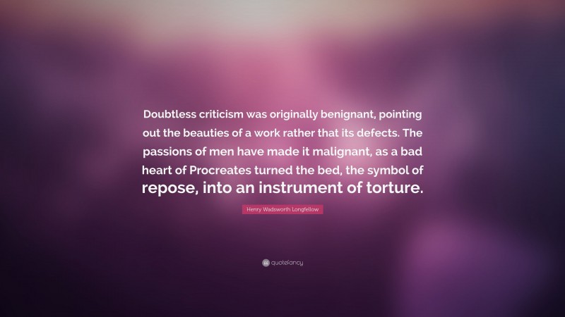 Henry Wadsworth Longfellow Quote: “Doubtless criticism was originally benignant, pointing out the beauties of a work rather that its defects. The passions of men have made it malignant, as a bad heart of Procreates turned the bed, the symbol of repose, into an instrument of torture.”