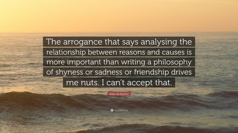 Alain de Botton Quote: “The arrogance that says analysing the relationship between reasons and causes is more important than writing a philosophy of shyness or sadness or friendship drives me nuts. I can’t accept that.”