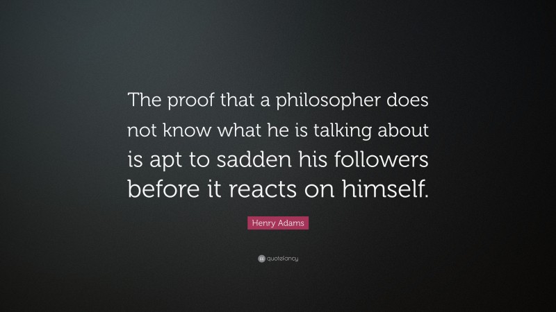 Henry Adams Quote: “The proof that a philosopher does not know what he is talking about is apt to sadden his followers before it reacts on himself.”