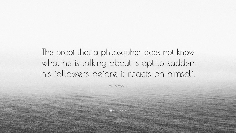 Henry Adams Quote: “The proof that a philosopher does not know what he is talking about is apt to sadden his followers before it reacts on himself.”