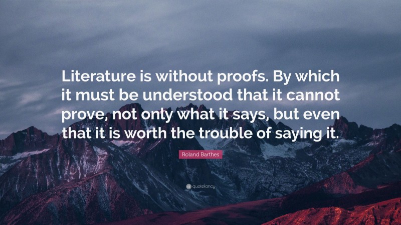 Roland Barthes Quote: “Literature is without proofs. By which it must be understood that it cannot prove, not only what it says, but even that it is worth the trouble of saying it.”