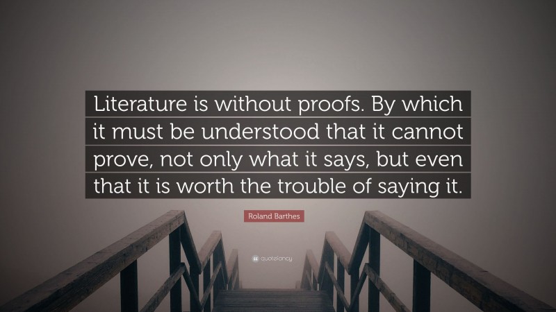 Roland Barthes Quote: “Literature is without proofs. By which it must be understood that it cannot prove, not only what it says, but even that it is worth the trouble of saying it.”