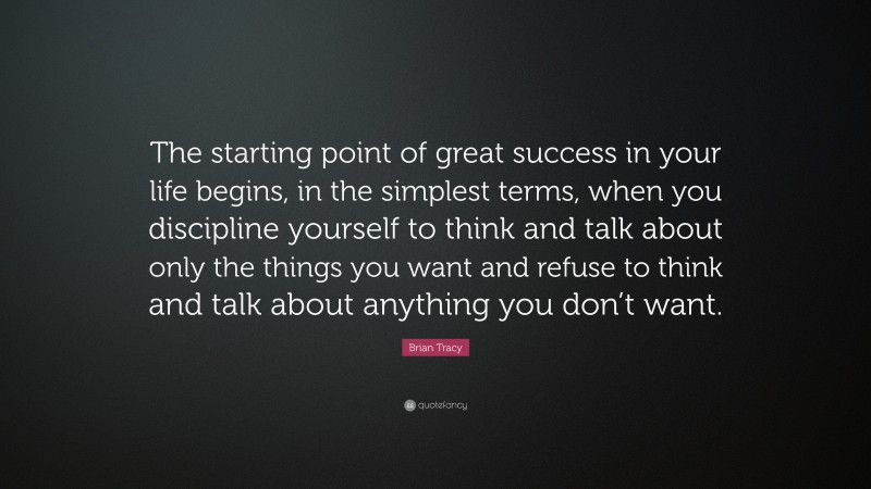 Brian Tracy Quote: “The starting point of great success in your life begins, in the simplest terms, when you discipline yourself to think and talk about only the things you want and refuse to think and talk about anything you don’t want.”