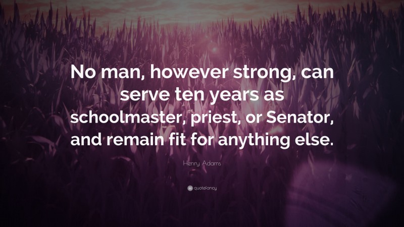 Henry Adams Quote: “No man, however strong, can serve ten years as schoolmaster, priest, or Senator, and remain fit for anything else.”