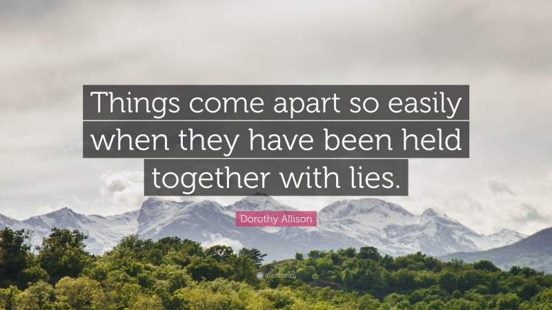 Dorothy Allison Quote: “Things come apart so easily when they have been held together with lies.”