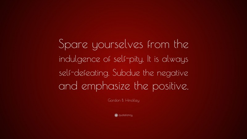 Gordon B. Hinckley Quote: “Spare yourselves from the indulgence of self-pity. It is always self-defeating. Subdue the negative and emphasize the positive.”
