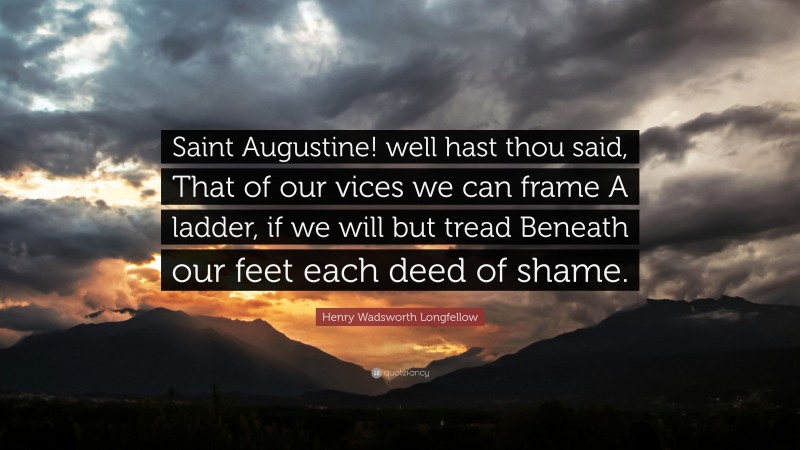 Henry Wadsworth Longfellow Quote: “Saint Augustine! well hast thou said, That of our vices we can frame A ladder, if we will but tread Beneath our feet each deed of shame.”