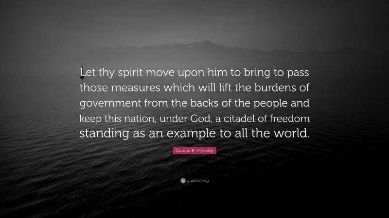 Gordon B. Hinckley Quote: “Let thy spirit move upon him to bring to pass those measures which will lift the burdens of government from the backs of the people and keep this nation, under God, a citadel of freedom standing as an example to all the world.”