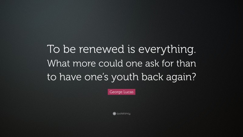 George Lucas Quote: “To be renewed is everything. What more could one ask for than to have one’s youth back again?”