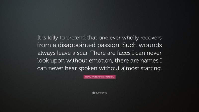 Henry Wadsworth Longfellow Quote: “It is folly to pretend that one ever wholly recovers from a disappointed passion. Such wounds always leave a scar. There are faces I can never look upon without emotion, there are names I can never hear spoken without almost starting.”