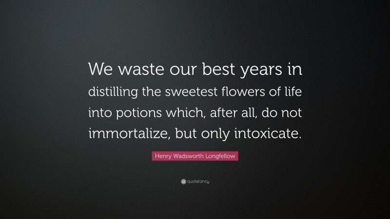 Henry Wadsworth Longfellow Quote: “We waste our best years in distilling the sweetest flowers of life into potions which, after all, do not immortalize, but only intoxicate.”