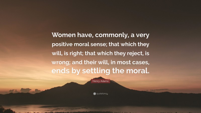 Henry Adams Quote: “Women have, commonly, a very positive moral sense; that which they will, is right; that which they reject, is wrong; and their will, in most cases, ends by settling the moral.”