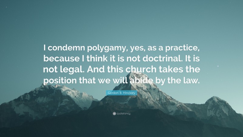 Gordon B. Hinckley Quote: “I condemn polygamy, yes, as a practice, because I think it is not doctrinal. It is not legal. And this church takes the position that we will abide by the law.”