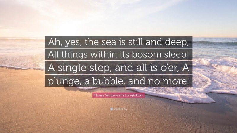 Henry Wadsworth Longfellow Quote: “Ah, yes, the sea is still and deep, All things within its bosom sleep! A single step, and all is o’er, A plunge, a bubble, and no more.”