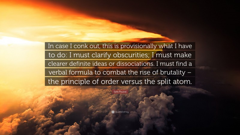 Ezra Pound Quote: “In case I conk out, this is provisionally what I have to do: I must clarify obscurities; I must make clearer definite ideas or dissociations. I must find a verbal formula to combat the rise of brutality – the principle of order versus the split atom.”