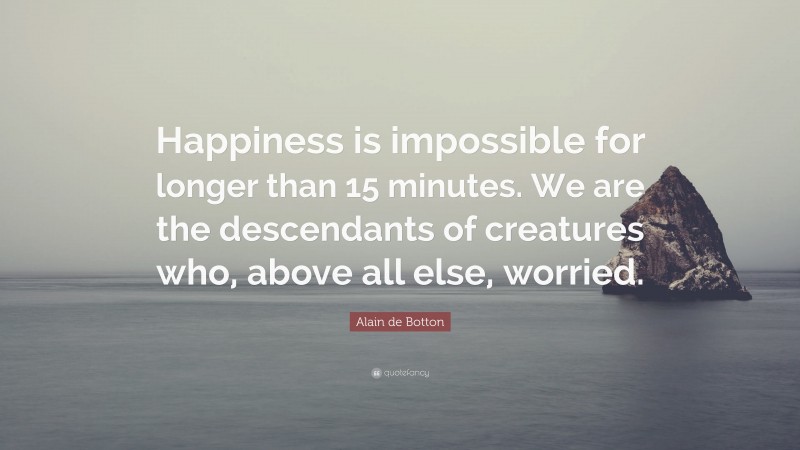 Alain de Botton Quote: “Happiness is impossible for longer than 15 minutes. We are the descendants of creatures who, above all else, worried.”