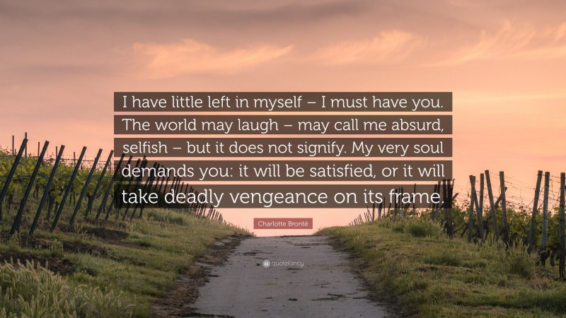 Charlotte Brontë Quote: “I have little left in myself – I must have you. The world may laugh – may call me absurd, selfish – but it does not signify. My very soul demands you: it will be satisfied, or it will take deadly vengeance on its frame.”