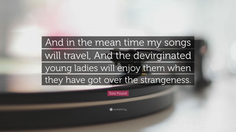 Ezra Pound Quote: “And in the mean time my songs will travel, And the devirginated young ladies will enjoy them when they have got over the strangeness.”