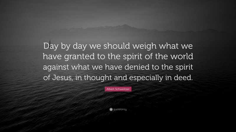 Albert Schweitzer Quote: “Day by day we should weigh what we have granted to the spirit of the world against what we have denied to the spirit of Jesus, in thought and especially in deed.”