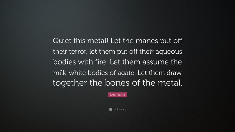 Ezra Pound Quote: “Quiet this metal! Let the manes put off their terror, let them put off their aqueous bodies with fire. Let them assume the milk-white bodies of agate. Let them draw together the bones of the metal.”